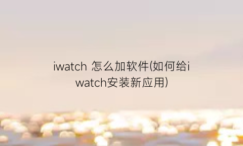 iwatch怎么加软件(如何给iwatch安装新应用)